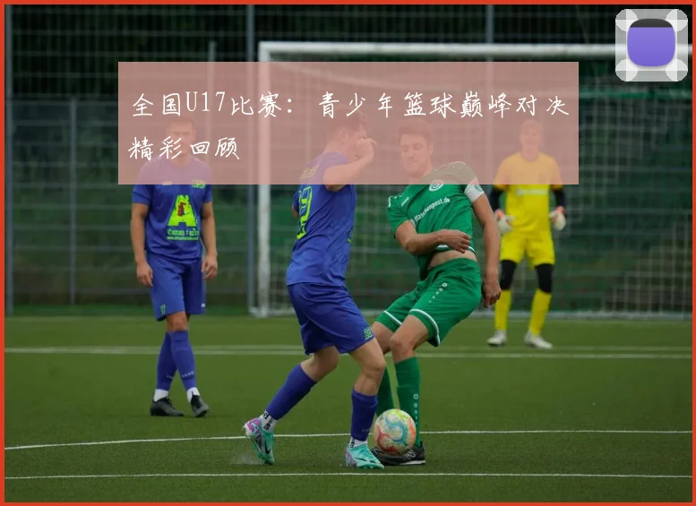 全国U17比赛：青少年篮球巅峰对决精彩回顾