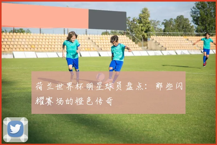 荷兰世界杯明星球员盘点：那些闪耀赛场的橙色传奇