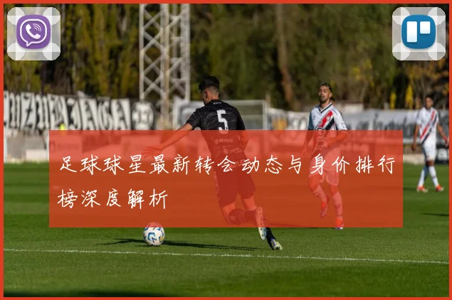 足球球星最新转会动态与身价排行榜深度解析