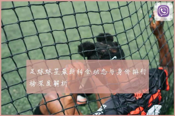 足球球星最新转会动态与身价排行榜深度解析