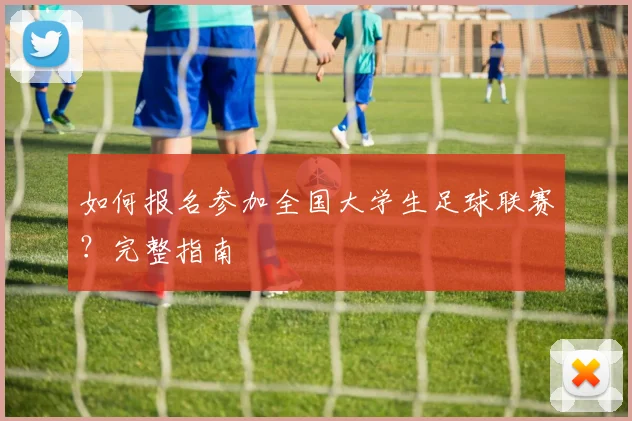 如何报名参加全国大学生足球联赛?完整指南