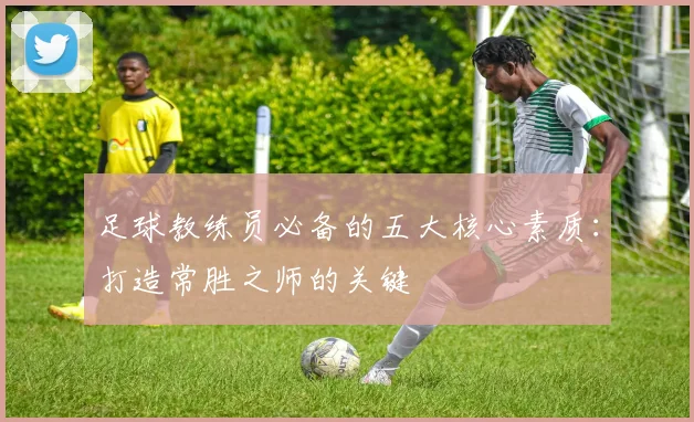 足球教练员必备的五大核心素质:打造常胜之师的关键