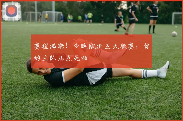 赛程揭晓！今晚欧洲五大联赛，你的主队几点亮相